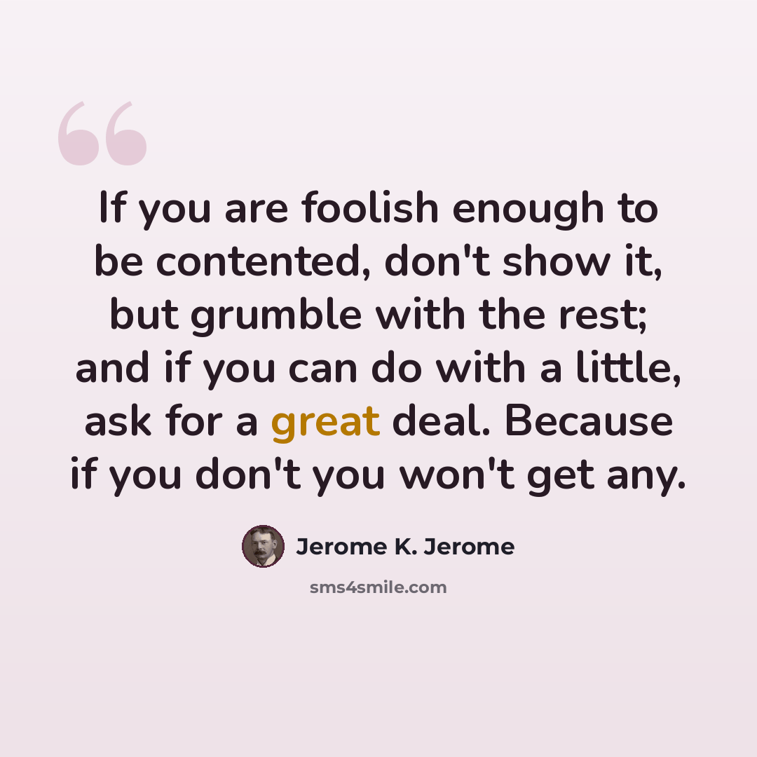 “If you are foolish enough to be contented, don't show it, but grumble with the rest; and if you can do with a little, ask for a great deal. Because if you don't you won't get any.” quote by Jerome K. Jerome
