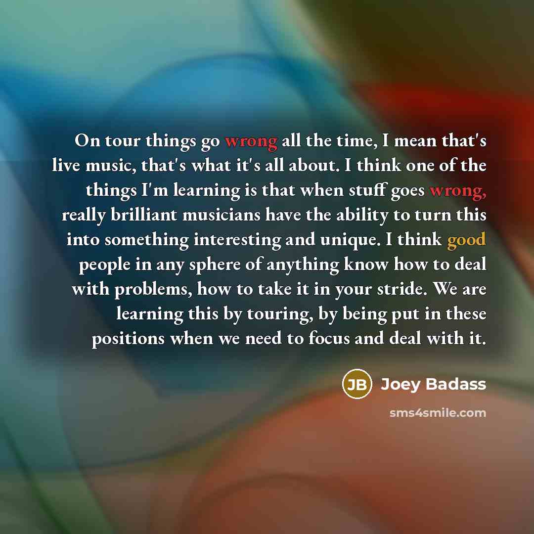“On tour things go wrong all the time, I mean that's live music, that's what it's all about. I think one of the things I'm learning is that when stuff goes wrong, really brilliant musicians have the ability to turn this into something interesting and unique. I think good people in any sphere of…” quote by Joey Badass