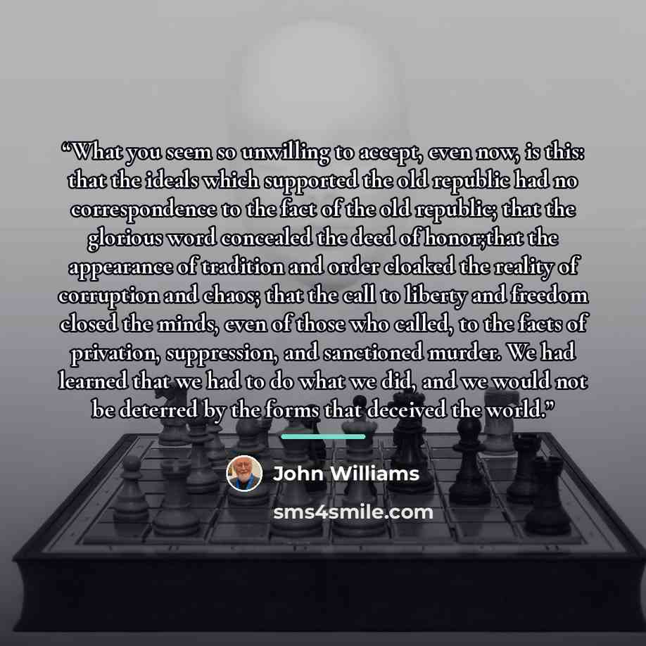 “What you seem so unwilling to accept, even now, is this: that the ideals which supported the old republic had no correspondence to the fact of the old republic; that the glorious word concealed the deed of honor;that the appearance of tradition and order cloaked the reality of corruption and…” quote by John Williams
