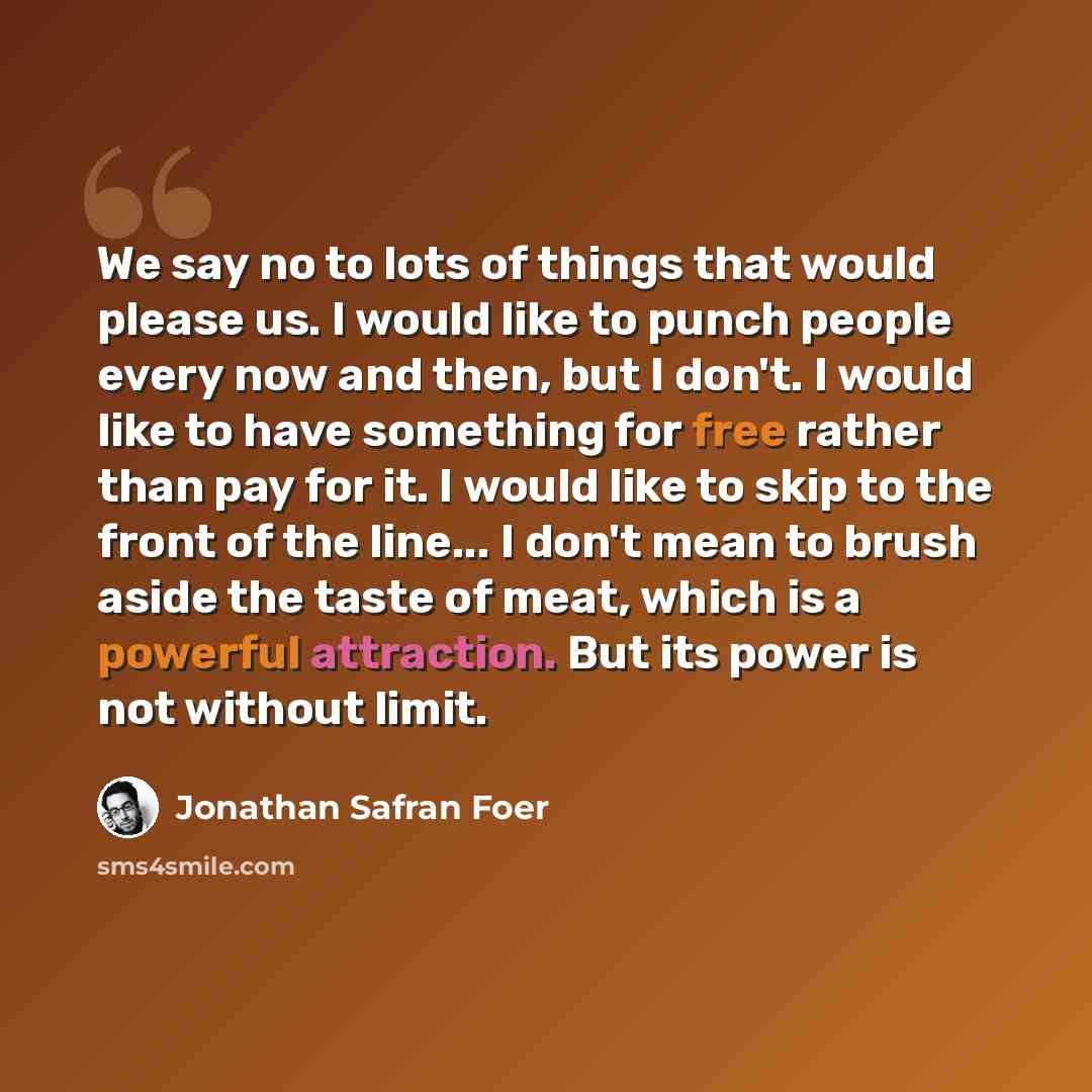 “We say no to lots of things that would please us. I would like to punch people every now and then, but I don't. I would like to have something for free rather than pay for it. I would like to skip to the front of the line... I don't mean to brush aside the taste of meat, which is a powerful…” quote by Jonathan Safran Foer