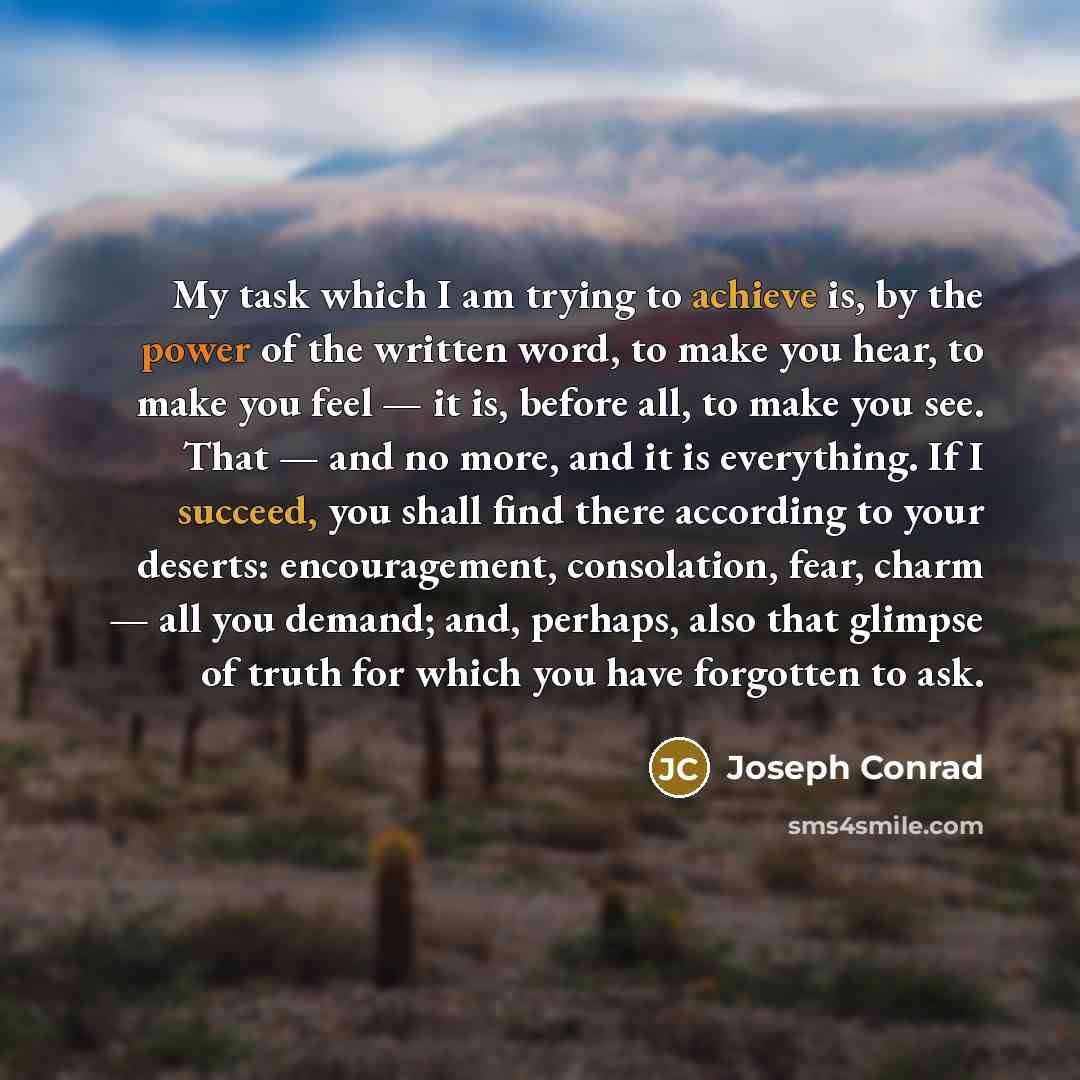 “My task which I am trying to achieve is, by the power of the written word, to make you hear, to make you feel — it is, before all, to make you see. That — and no more, and it is everything. If I succeed, you shall find there according to your deserts: encouragement, consolation, fear, charm — all…” quote by Joseph Conrad