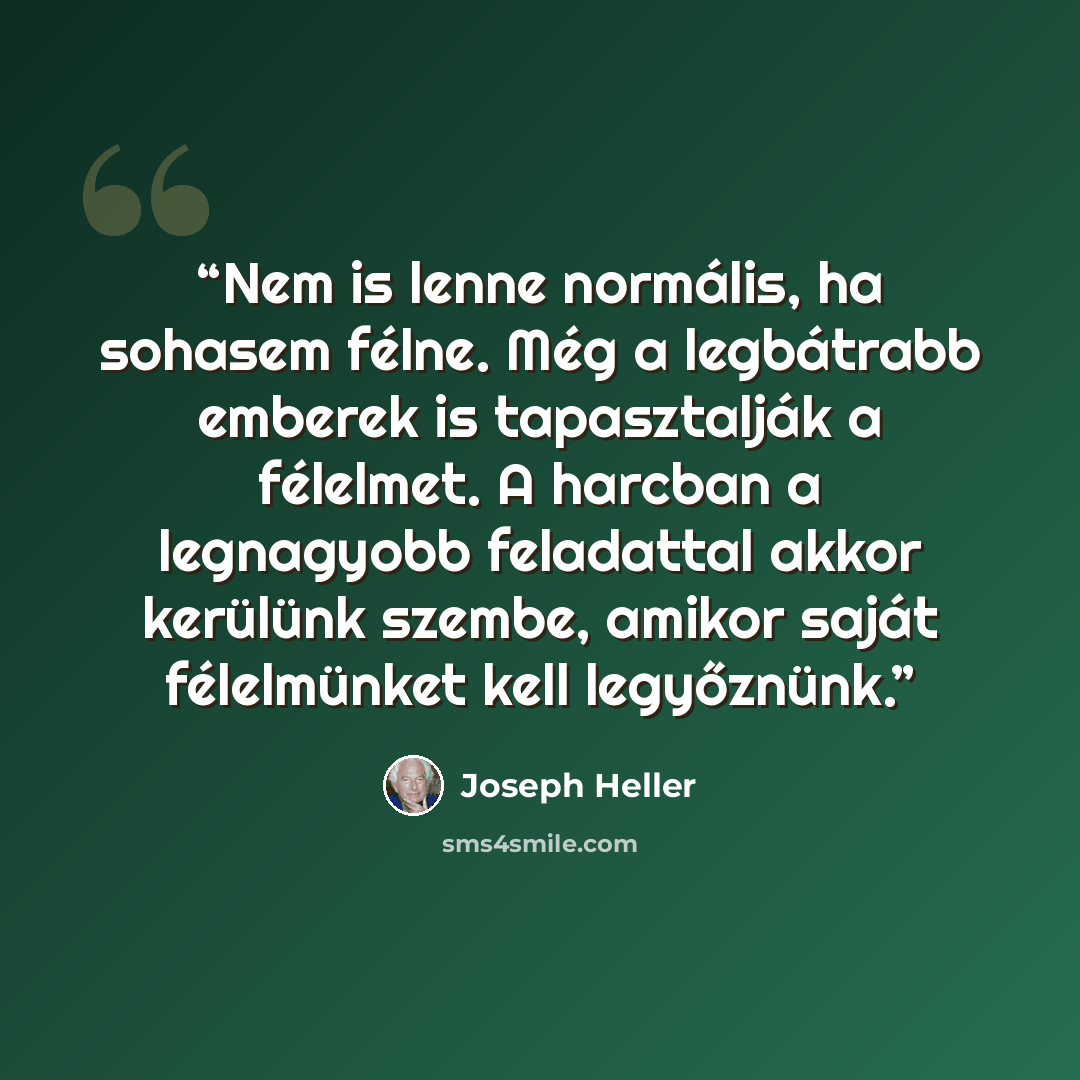 “Nem is lenne normális, ha sohasem félne. Még a legbátrabb emberek is tapasztalják a félelmet. A harcban a legnagyobb feladattal akkor kerülünk szembe, amikor saját félelmünket kell legyőznünk.” quote by Joseph Heller
