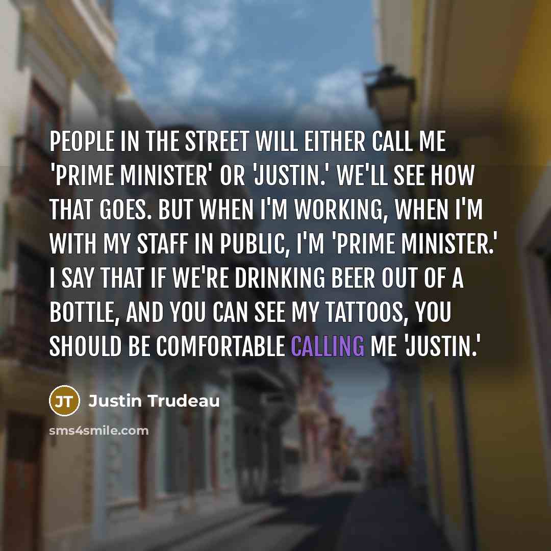 “People in the street will either call me 'Prime Minister' or 'Justin.' We'll see how that goes. But when I'm working, when I'm with my staff in public, I'm 'Prime Minister.' I say that if we're drinking beer out of a bottle, and you can see my tattoos, you should be comfortable calling me 'Justin.'” quote by Justin Trudeau