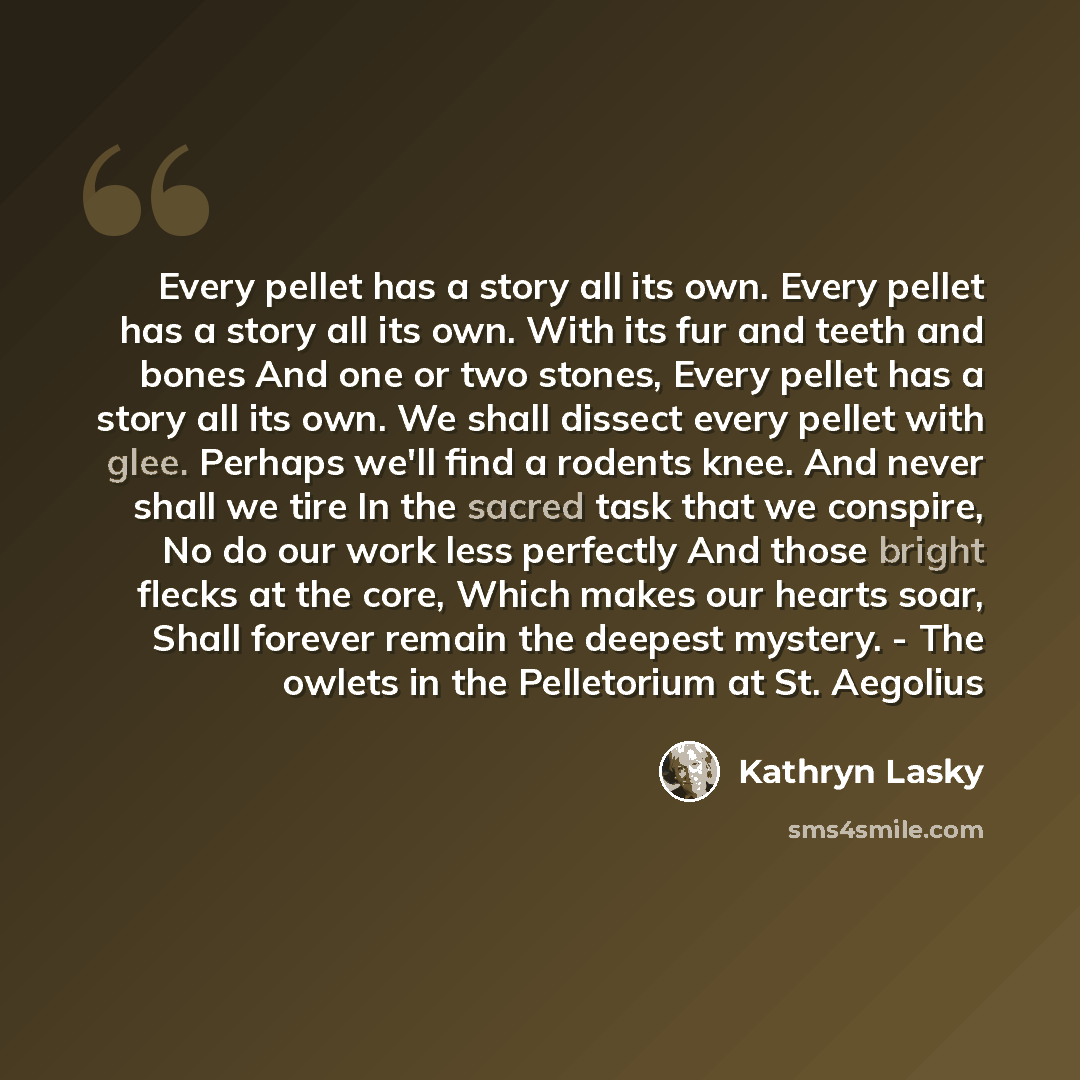 “Every pellet has a story all its own. Every pellet has a story all its own. With its fur and teeth and bones And one or two stones, Every pellet has a story all its own. We shall dissect every pellet with glee. Perhaps we'll find a rodents knee. And never shall we tire In the sacred task that we…” quote by Kathryn Lasky