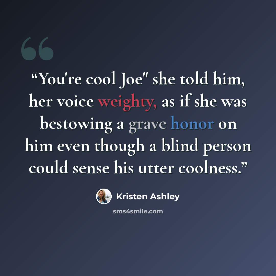 “You're cool Joe" she told him, her voice weighty, as if she was bestowing a grave honor on him even though a blind person could sense his utter coolness.” quote by Kristen Ashley