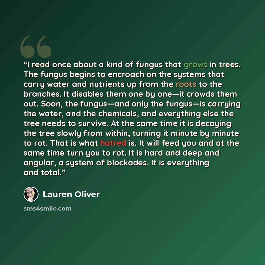 “I read once about a kind of fungus that grows in trees. The fungus begins to encroach on the systems that carry water and nutrients up from the roots to the branches. It disables them one by one―it crowds them out. Soon, the fungus―and only the fungus―is carrying the water, and the chemicals, and…” quote by Lauren Oliver