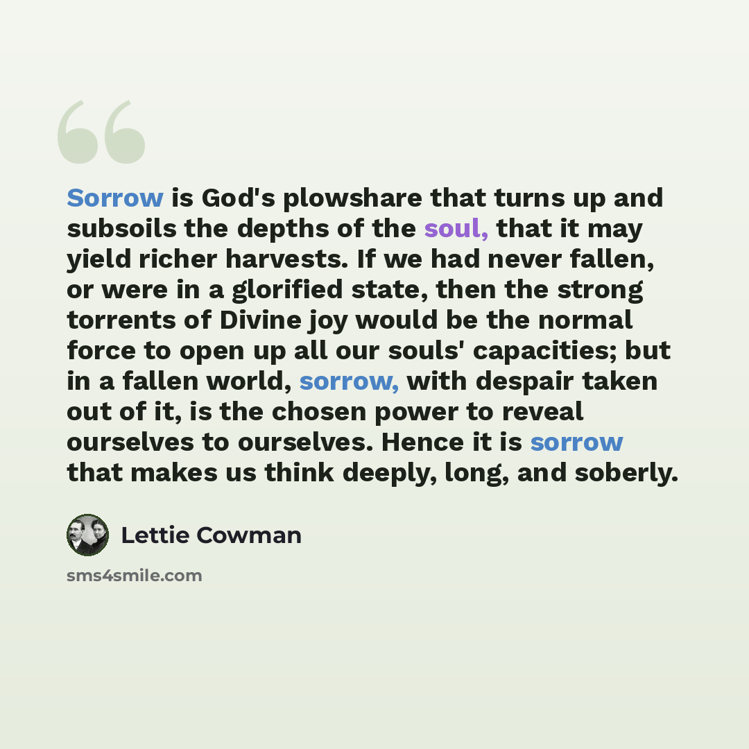 “Sorrow is God's plowshare that turns up and subsoils the depths of the soul, that it may yield richer harvests. If we had never fallen, or were in a glorified state, then the strong torrents of Divine joy would be the normal force to open up all our souls' capacities; but in a fallen world…” quote by Lettie Cowman