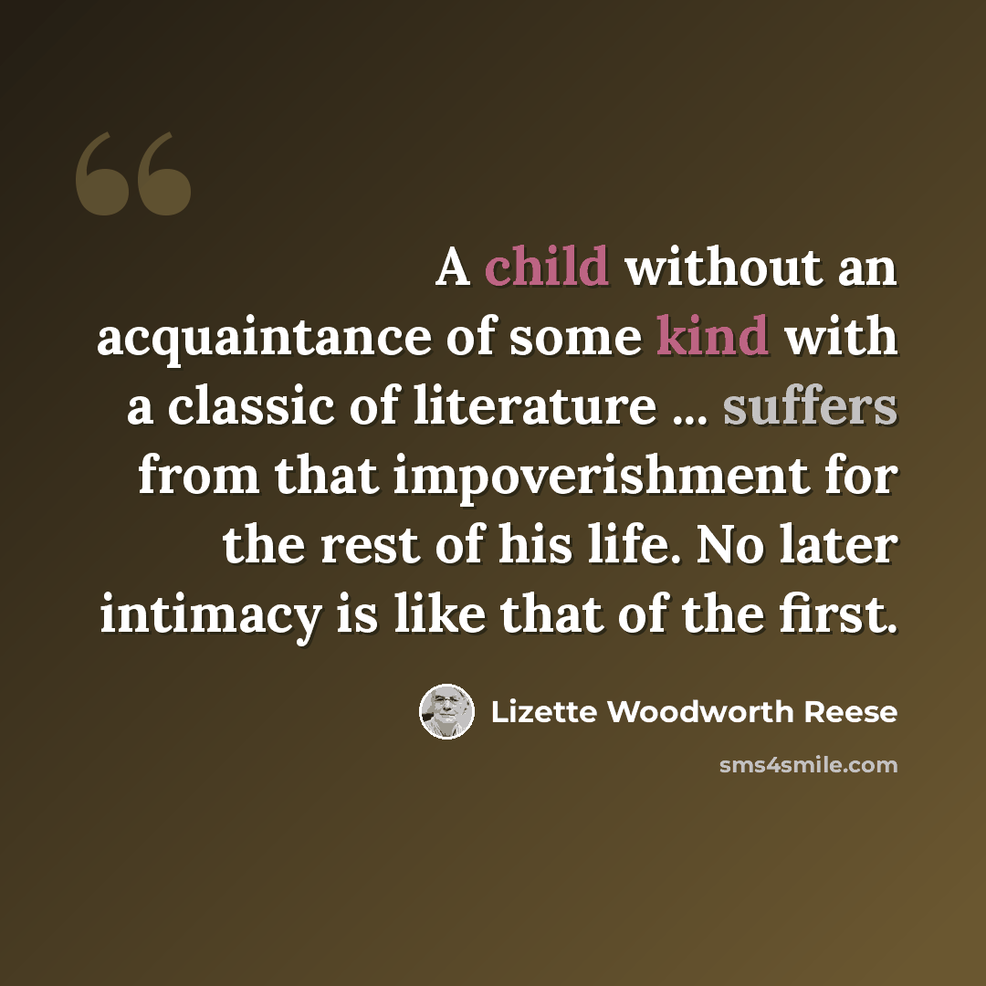 “A child without an acquaintance of some kind with a classic of literature ... suffers from that impoverishment for the rest of his life. No later intimacy is like that of the first.” quote by Lizette Woodworth Reese