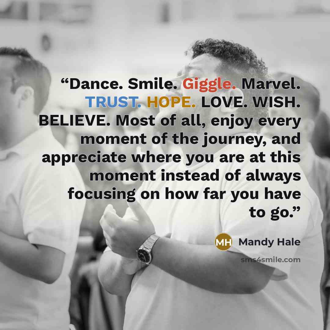 “Dance. Smile. Giggle. Marvel. TRUST. HOPE. LOVE. WISH. BELIEVE. Most of all, enjoy every moment of the journey, and appreciate where you are at this moment instead of always focusing on how far you have to go.” quote by Mandy Hale