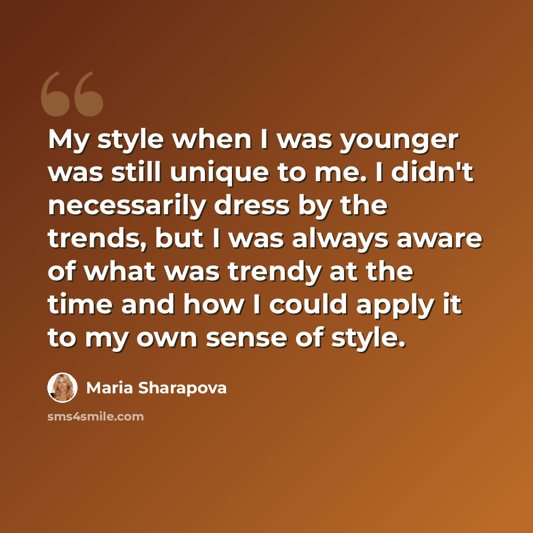 “My style when I was younger was still unique to me. I didn't necessarily dress by the trends, but I was always aware of what was trendy at the time and how I could apply it to my own sense of style.” quote by Maria Sharapova