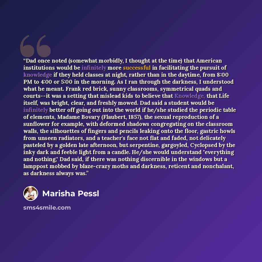 “Dad once noted (somewhat morbidly, I thought at the time) that American institutions would be infinitely more successful in facilitating the pursuit of knowledge if they held classes at night, rather than in the daytime, from 8:00 PM to 4:00 or 5:00 in the morning. As I ran through the darkness, I…” quote by Marisha Pessl
