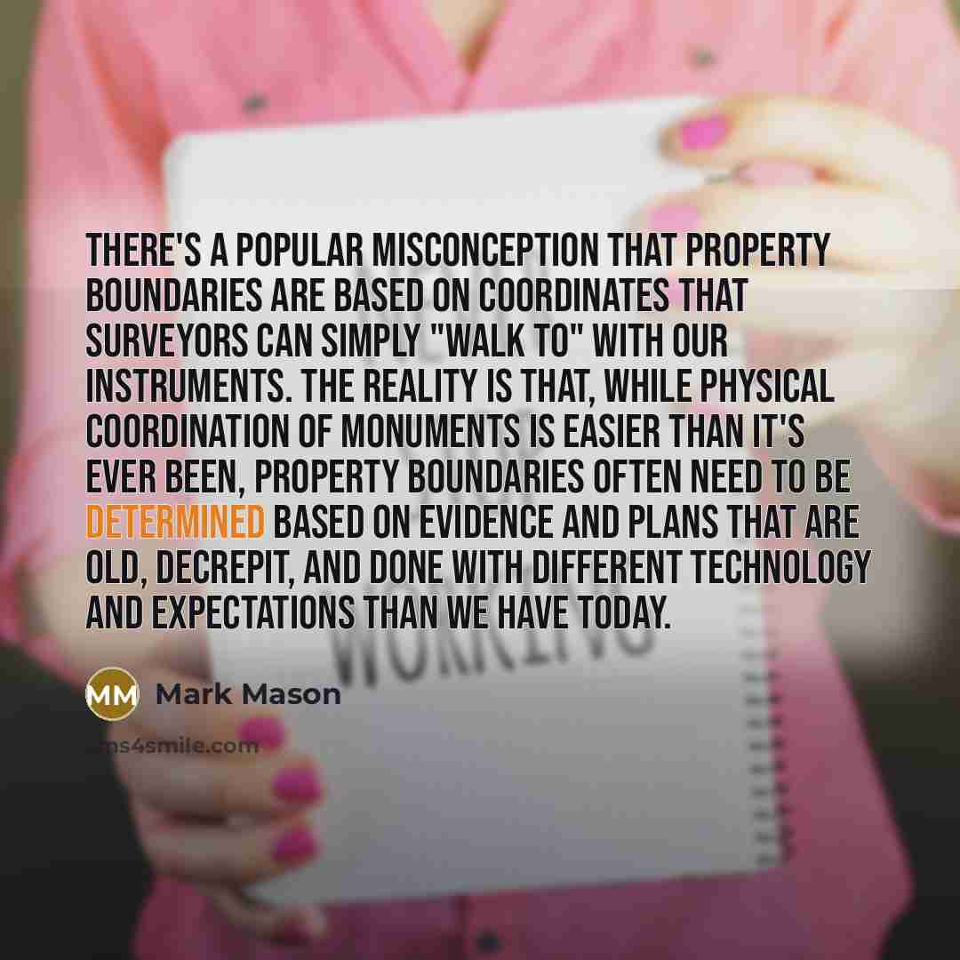 “There's a popular misconception that property boundaries are based on coordinates that surveyors can simply "walk to" with our instruments. The reality is that, while physical coordination of monuments is easier than it's ever been, property boundaries often need to be determined based on evidence…” quote by Mark Mason