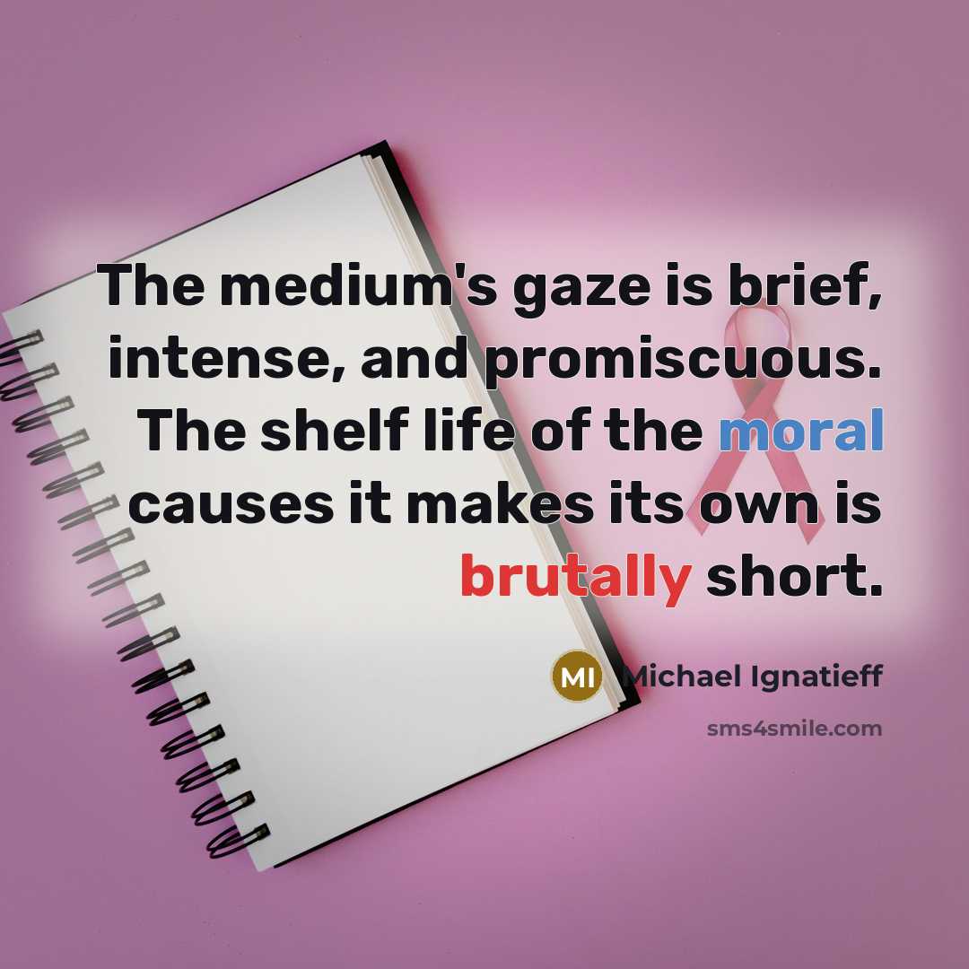 “The medium's gaze is brief, intense, and promiscuous. The shelf life of the moral causes it makes its own is brutally short.” quote by Michael Ignatieff