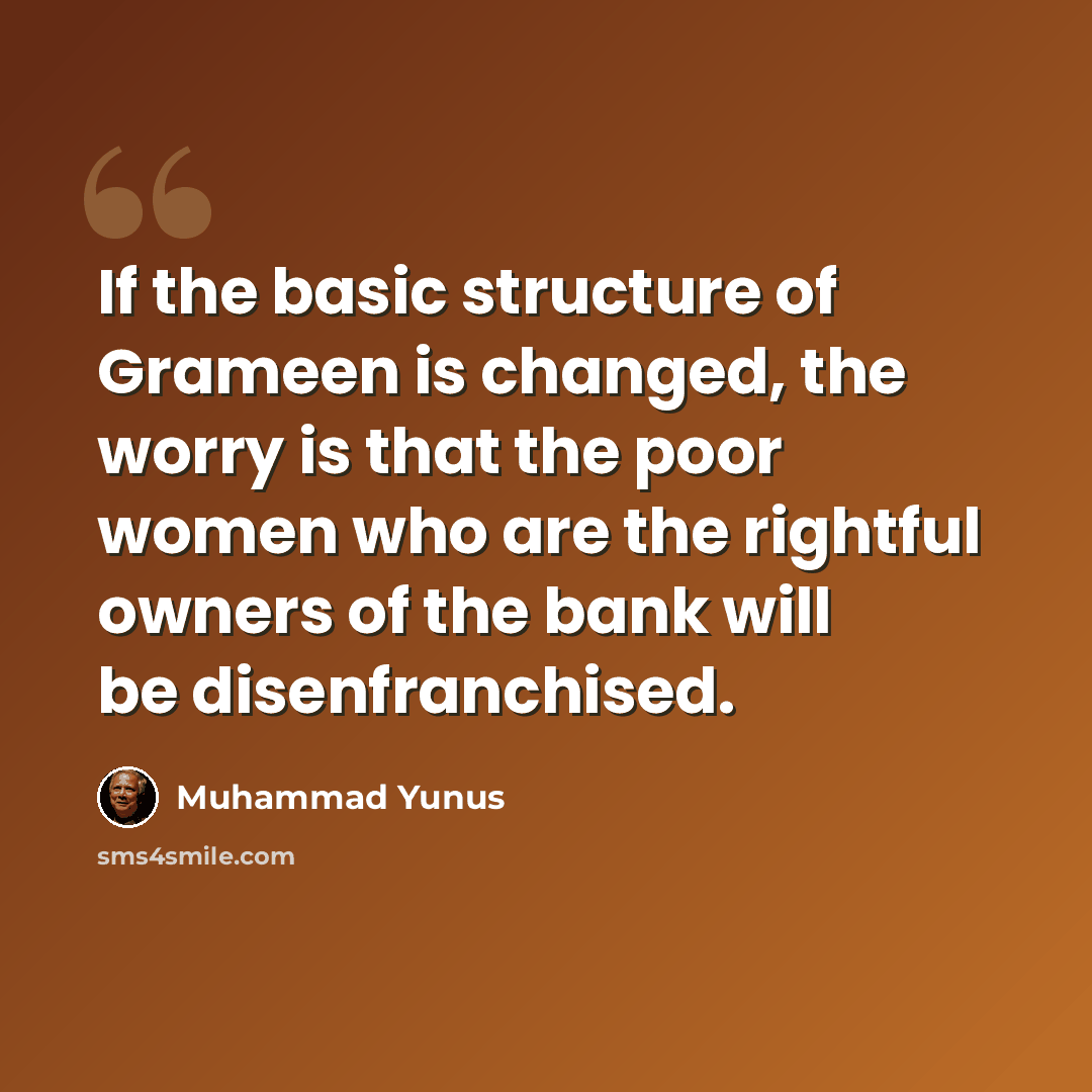 “If the basic structure of Grameen is changed, the worry is that the poor women who are the rightful owners of the bank will be disenfranchised.” quote by Muhammad Yunus