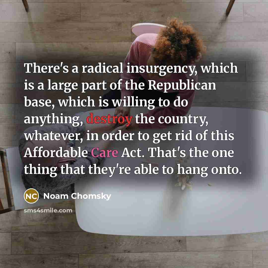 “There's a radical insurgency, which is a large part of the Republican base, which is willing to do anything, destroy the country, whatever, in order to get rid of this Affordable Care Act. That's the one thing that they're able to hang onto.” quote by Noam Chomsky