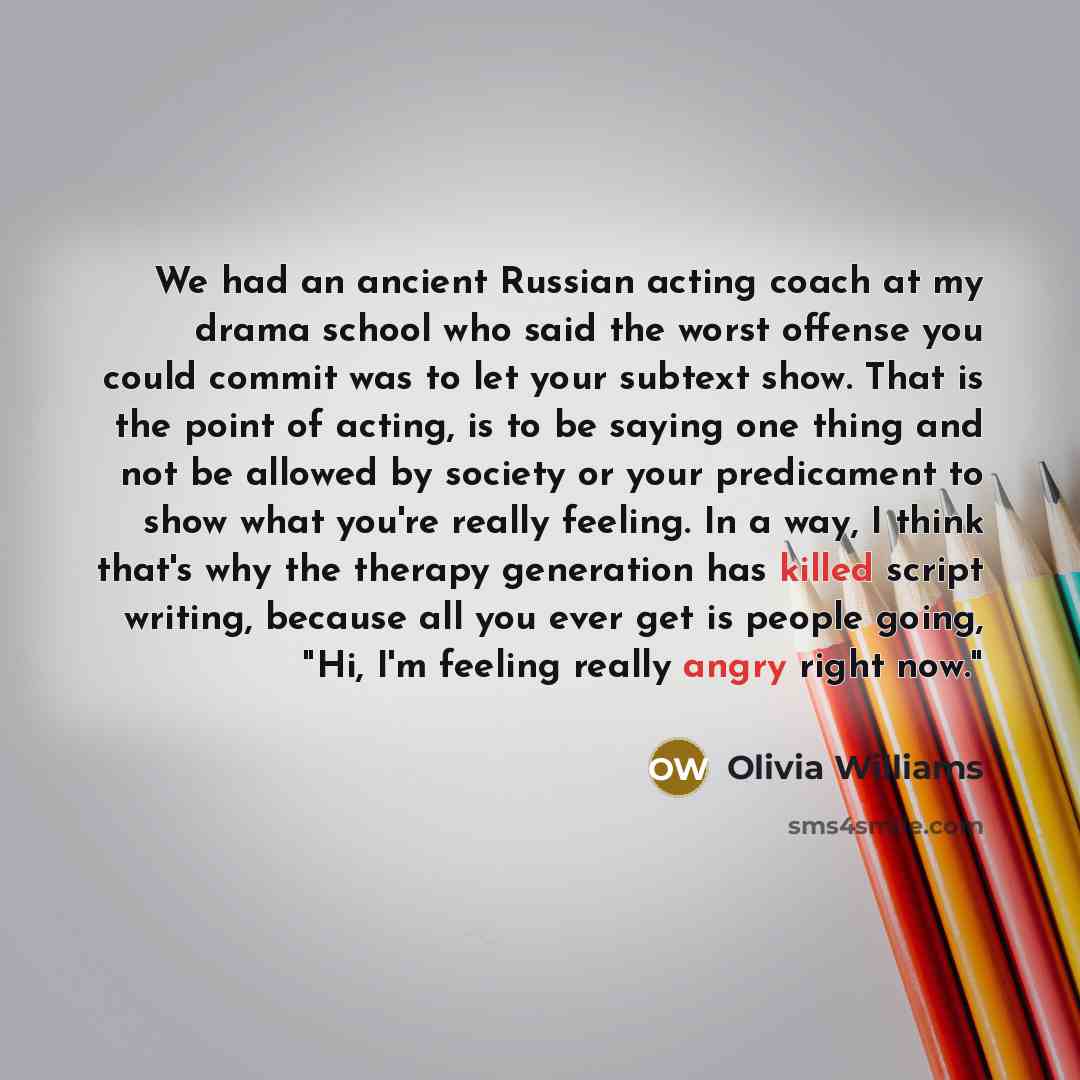 “We had an ancient Russian acting coach at my drama school who said the worst offense you could commit was to let your subtext show. That is the point of acting, is to be saying one thing and not be allowed by society or your predicament to show what you're really feeling. In a way, I think that's…” quote by Olivia Williams