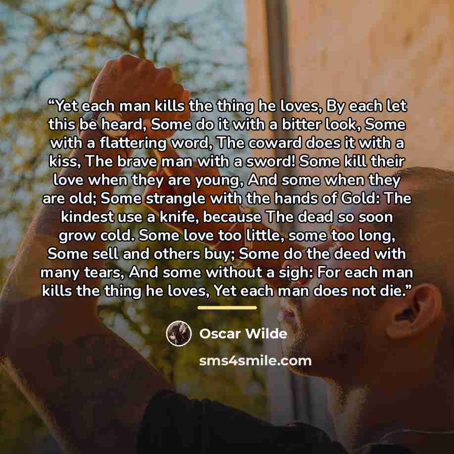 “Yet each man kills the thing he loves, By each let this be heard, Some do it with a bitter look, Some with a flattering word, The coward does it with a kiss, The brave man with a sword! Some kill their love when they are young, And some when they are old; Some strangle with the hands of Gold: The…” quote by Oscar Wilde