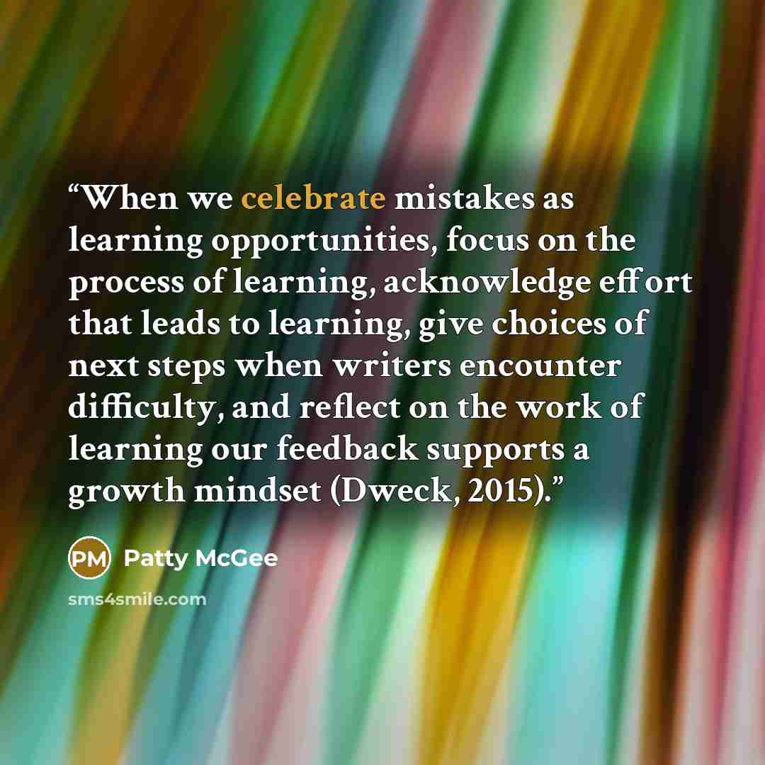 “When we celebrate mistakes as learning opportunities, focus on the process of learning, acknowledge effort that leads to learning, give choices of next steps when writers encounter difficulty, and reflect on the work of learning our feedback supports a growth mindset (Dweck, 2015).” quote by Patty McGee
