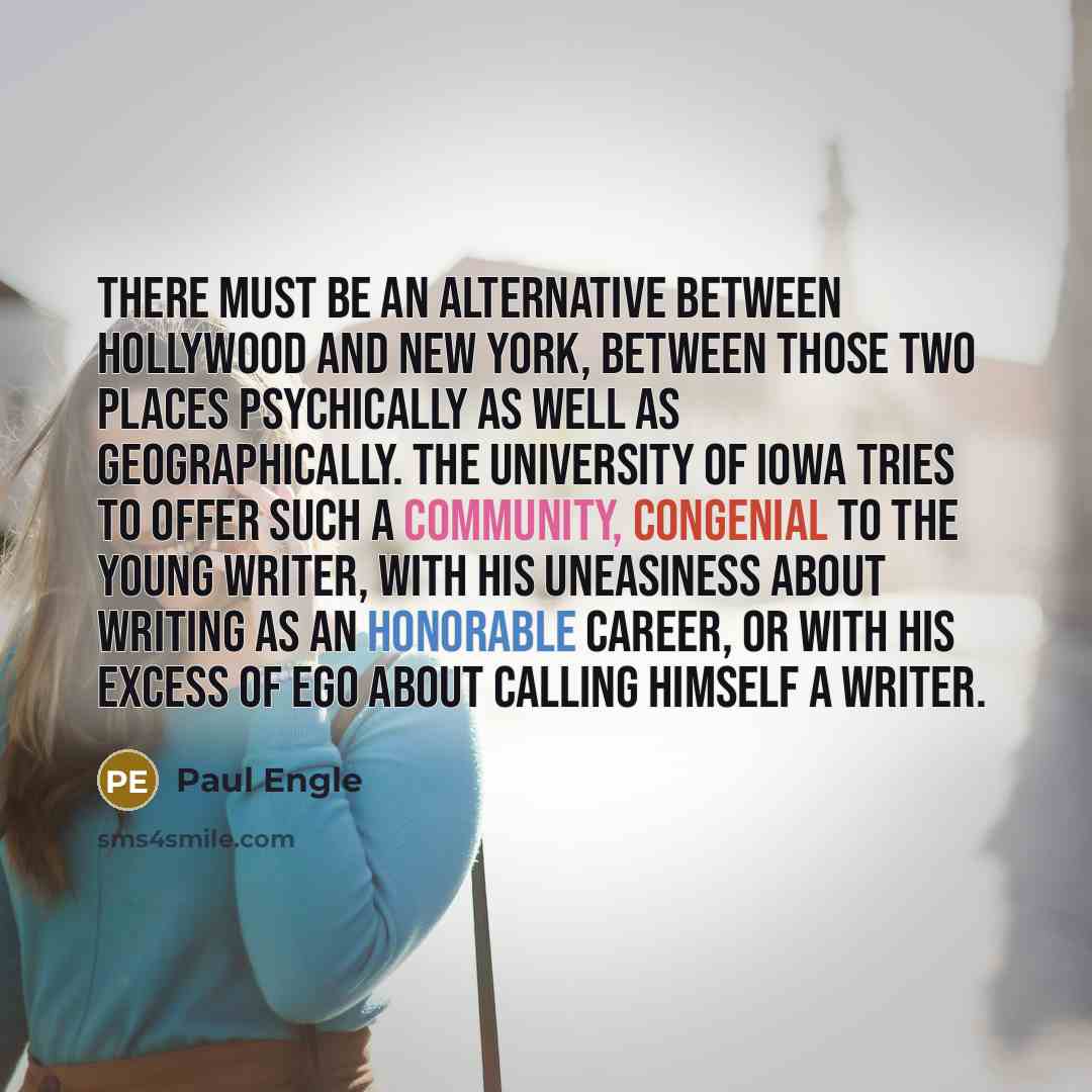 “There must be an alternative between Hollywood and New York, between those two places psychically as well as geographically. The University of Iowa tries to offer such a community, congenial to the young writer, with his uneasiness about writing as an honorable career, or with his excess of ego…” quote by Paul Engle