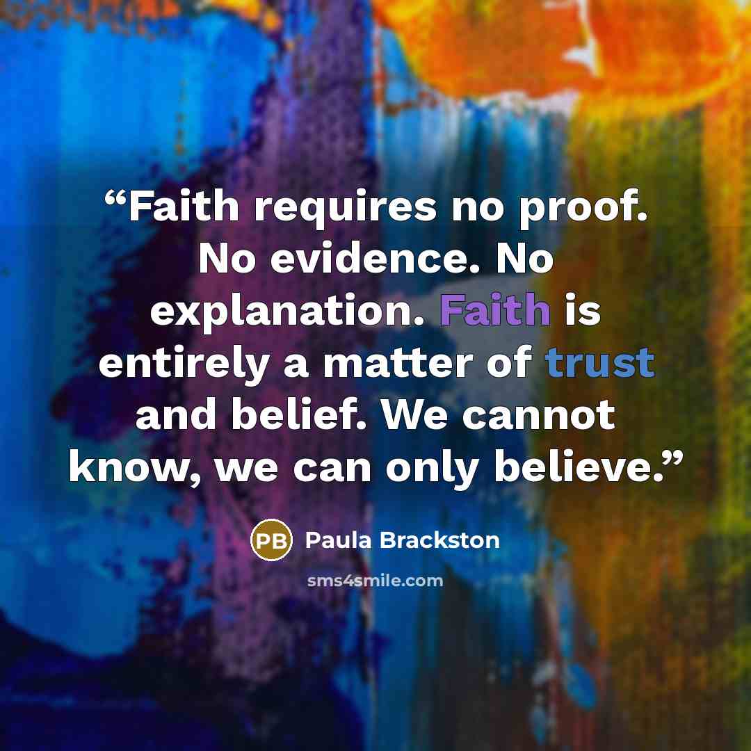“Faith requires no proof. No evidence. No explanation. Faith is entirely a matter of trust and belief. We cannot know, we can only believe.” quote by Paula Brackston