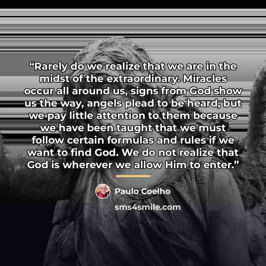 “Rarely do we realize that we are in the midst of the extraordinary. Miracles occur all around us, signs from God show us the way, angels plead to be heard, but we pay little attention to them because we have been taught that we must follow certain formulas and rules if we want to find God. We do…” quote by Paulo Coelho