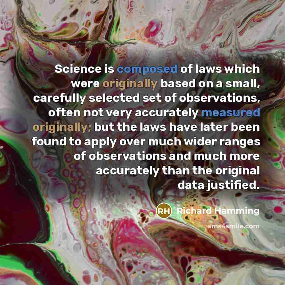 “Science is composed of laws which were originally based on a small, carefully selected set of observations, often not very accurately measured originally; but the laws have later been found to apply over much wider ranges of observations and much more accurately than the original data justified.” quote by Richard Hamming