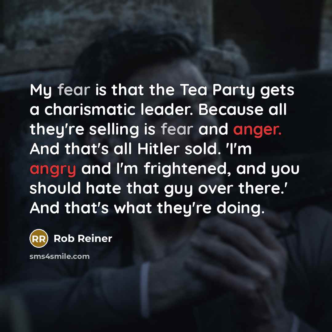 “My fear is that the Tea Party gets a charismatic leader. Because all they're selling is fear and anger. And that's all Hitler sold. 'I'm angry and I'm frightened, and you should hate that guy over there.' And that's what they're doing.” quote by Rob Reiner