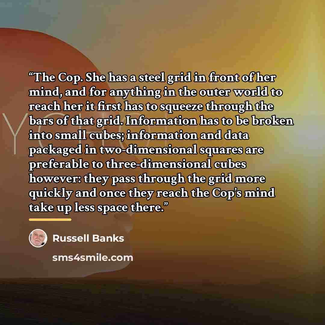 “The Cop. She has a steel grid in front of her mind, and for anything in the outer world to reach her it first has to squeeze through the bars of that grid. Information has to be broken into small cubes; information and data packaged in two-dimensional squares are preferable to three-dimensional…” quote by Russell Banks