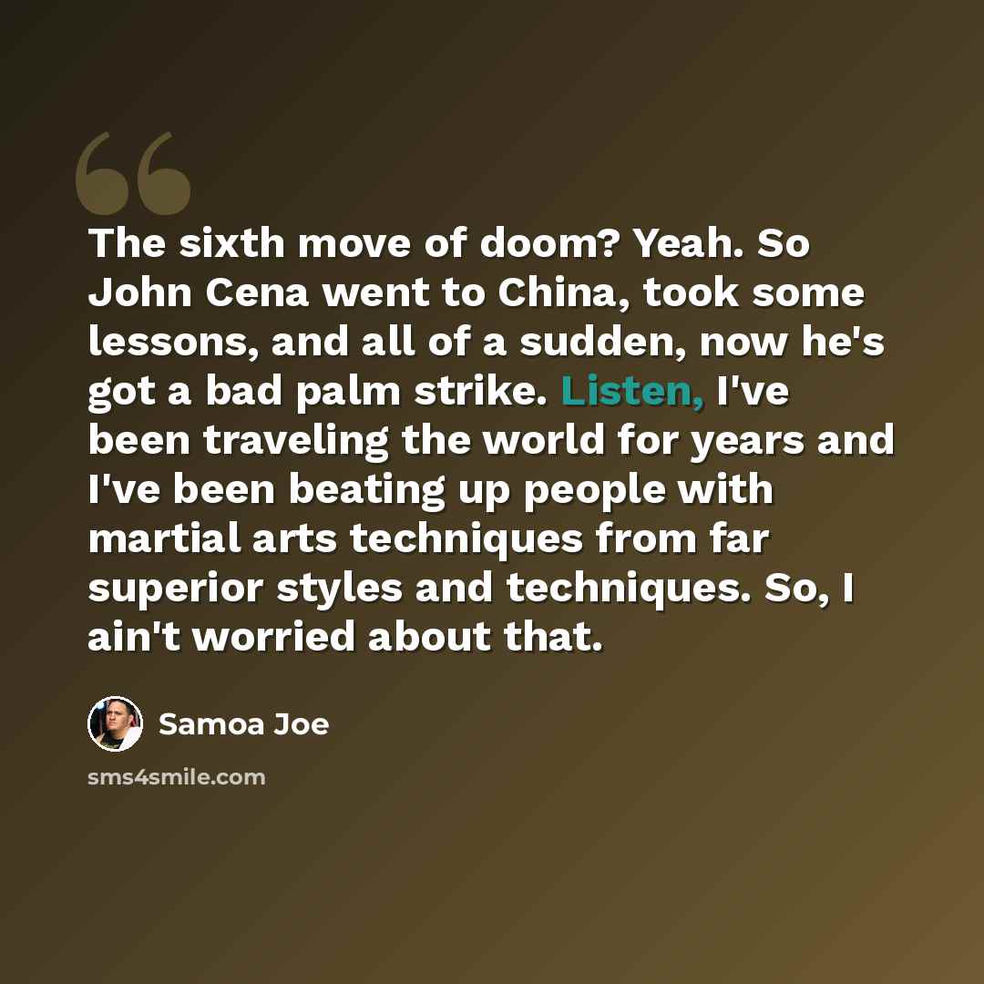“The sixth move of doom? Yeah. So John Cena went to China, took some lessons, and all of a sudden, now he's got a bad palm strike. Listen, I've been traveling the world for years and I've been beating up people with martial arts techniques from far superior styles and techniques. So, I ain't…” quote by Samoa Joe