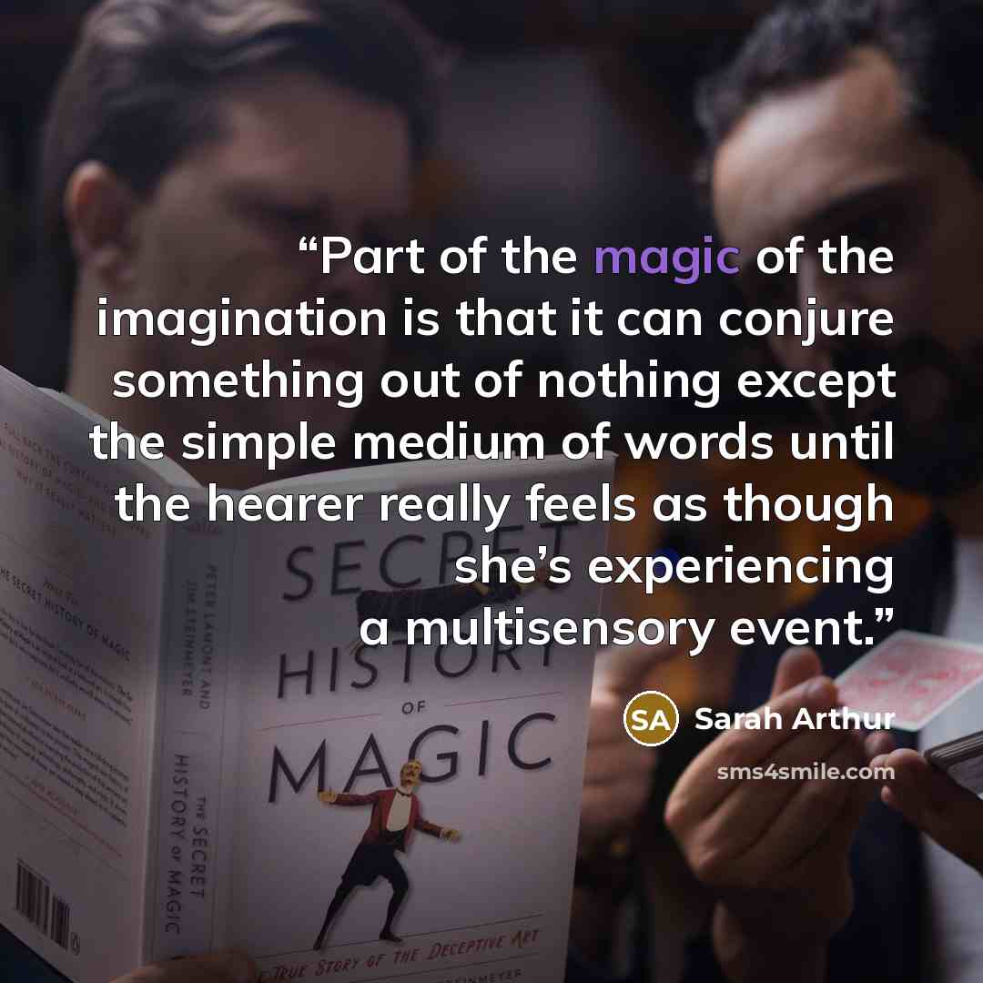 “Part of the magic of the imagination is that it can conjure something out of nothing except the simple medium of words until the hearer really feels as though she’s experiencing a multisensory event.” quote by Sarah Arthur