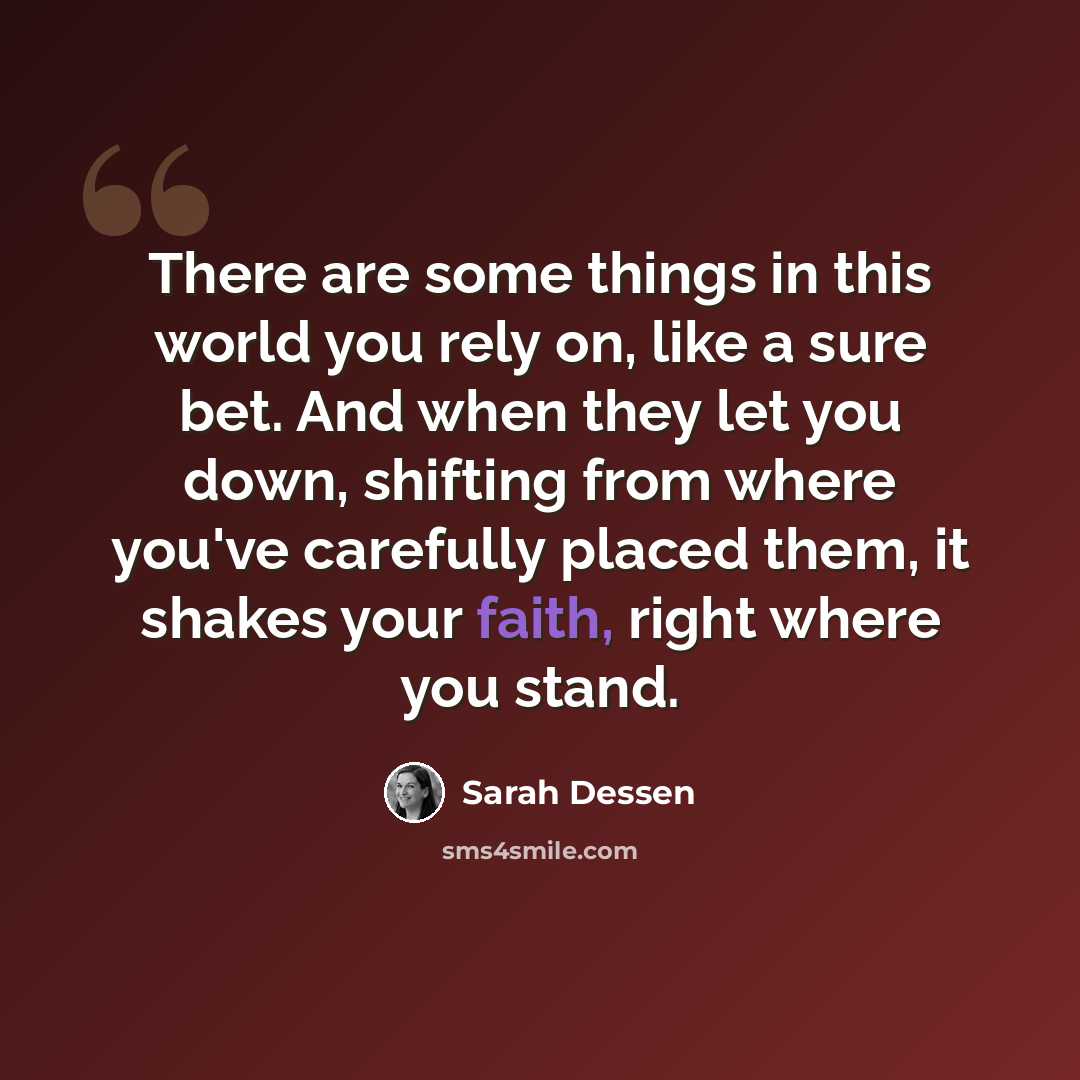 “There are some things in this world you rely on, like a sure bet. And when they let you down, shifting from where you've carefully placed them, it shakes your faith, right where you stand.” quote by Sarah Dessen