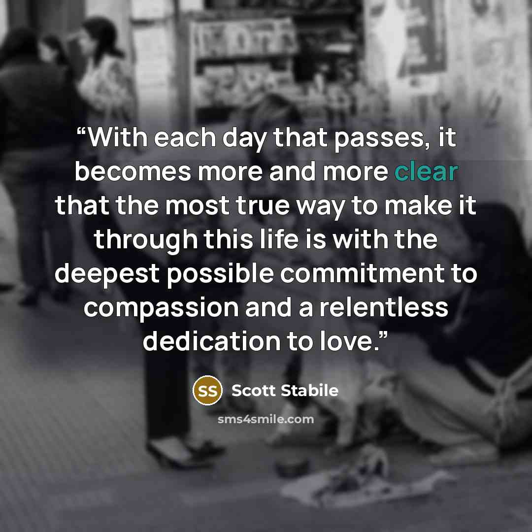 “With each day that passes, it becomes more and more clear that the most true way to make it through this life is with the deepest possible commitment to compassion and a relentless dedication to love.” quote by Scott Stabile