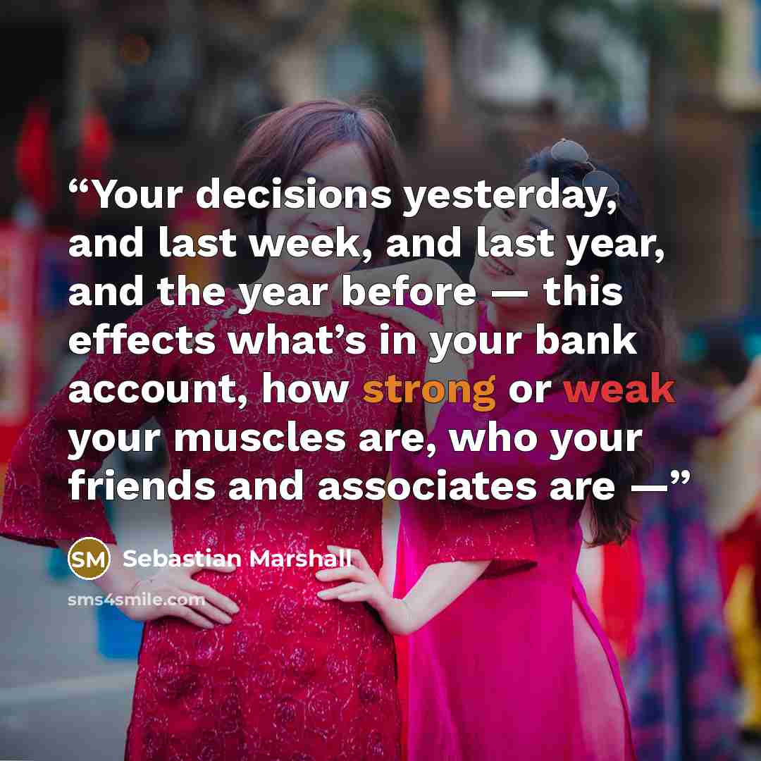 “Your decisions yesterday, and last week, and last year, and the year before — this effects what’s in your bank account, how strong or weak your muscles are, who your friends and associates are —” quote by Sebastian Marshall