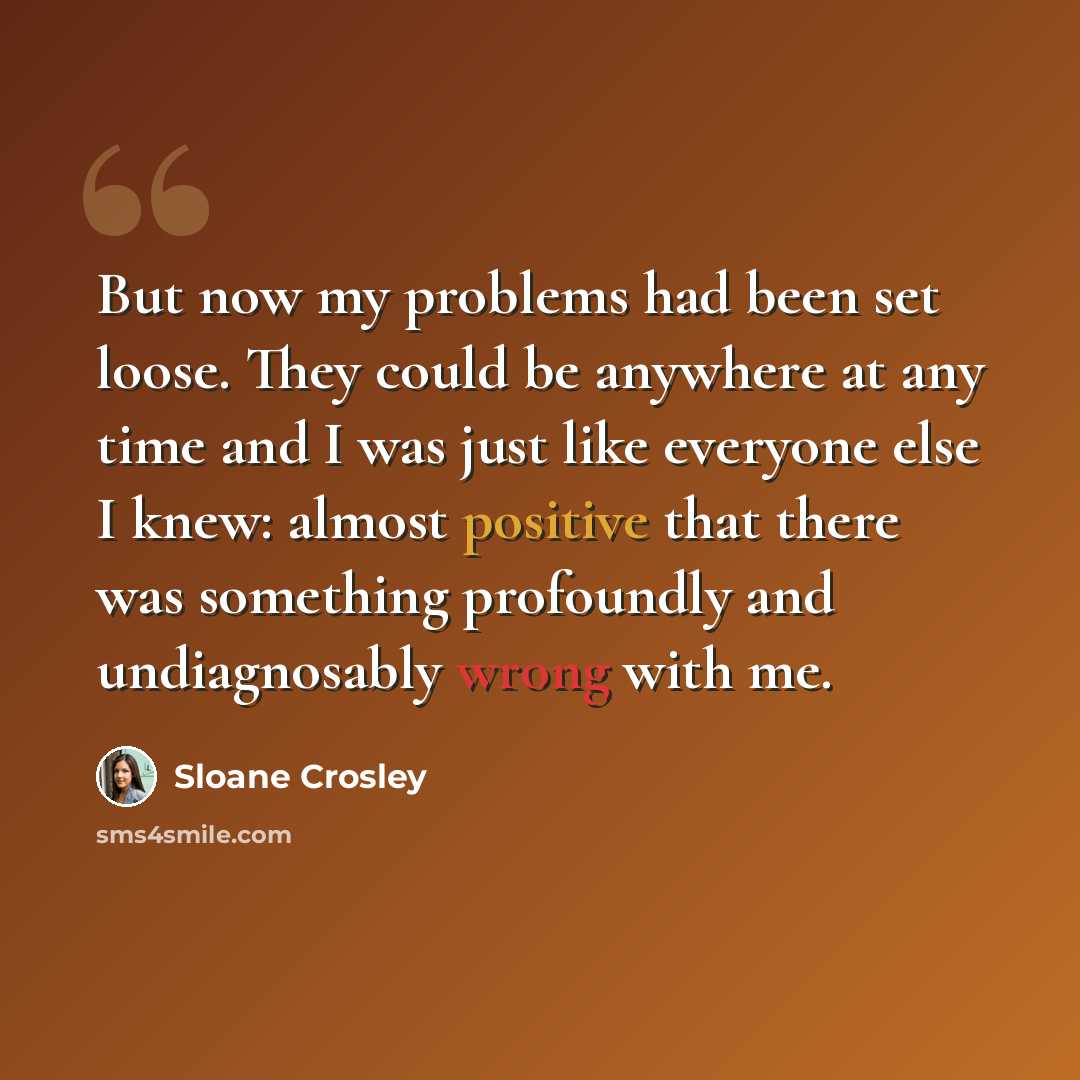 “But now my problems had been set loose. They could be anywhere at any time and I was just like everyone else I knew: almost positive that there was something profoundly and undiagnosably wrong with me.” quote by Sloane Crosley