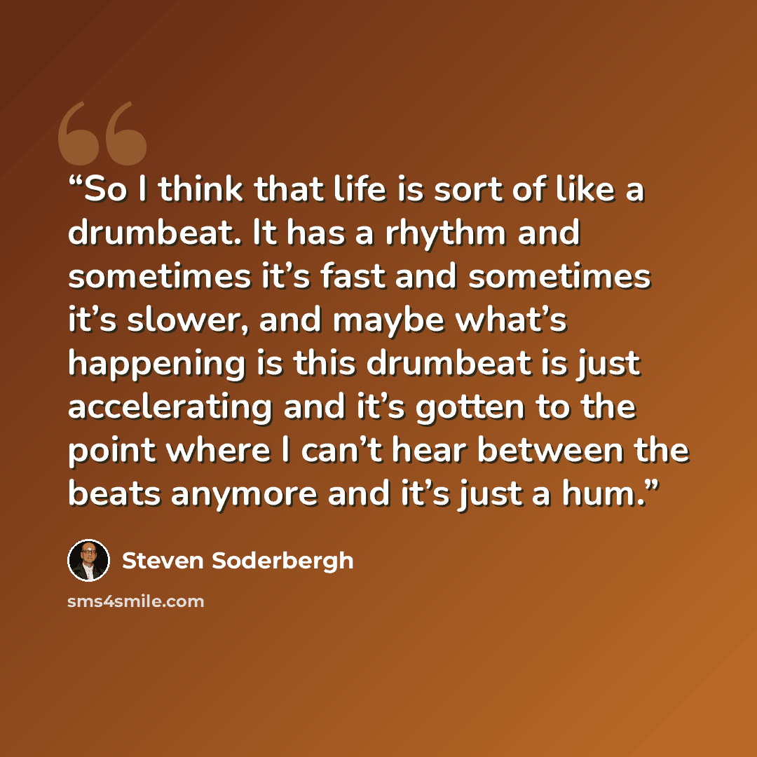 “So I think that life is sort of like a drumbeat. It has a rhythm and sometimes it’s fast and sometimes it’s slower, and maybe what’s happening is this drumbeat is just accelerating and it’s gotten to the point where I can’t hear between the beats anymore and it’s just a hum.” quote by Steven Soderbergh
