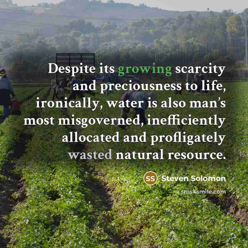 “Despite its growing scarcity and preciousness to life, ironically, water is also man’s most misgoverned, inefficiently allocated and profligately wasted natural resource.” quote by Steven Solomon