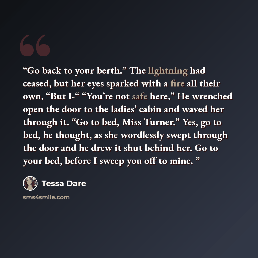 “Go back to your berth.” The lightning had ceased, but her eyes sparked with a fire all their own. “But I-“ “You’re not safe here.” He wrenched open the door to the ladies’ cabin and waved her through it. “Go to bed, Miss Turner.” Yes, go to bed, he thought, as she wordlessly swept through the door…” quote by Tessa Dare