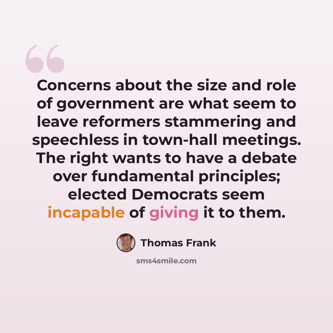 “Concerns about the size and role of government are what seem to leave reformers stammering and speechless in town-hall meetings. The right wants to have a debate over fundamental principles; elected Democrats seem incapable of giving it to them.” quote by Thomas Frank