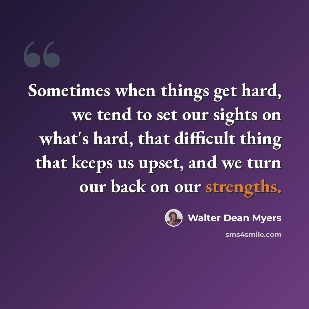 “Sometimes when things get hard, we tend to set our sights on what's hard, that difficult thing that keeps us upset, and we turn our back on our strengths.” quote by Walter Dean Myers