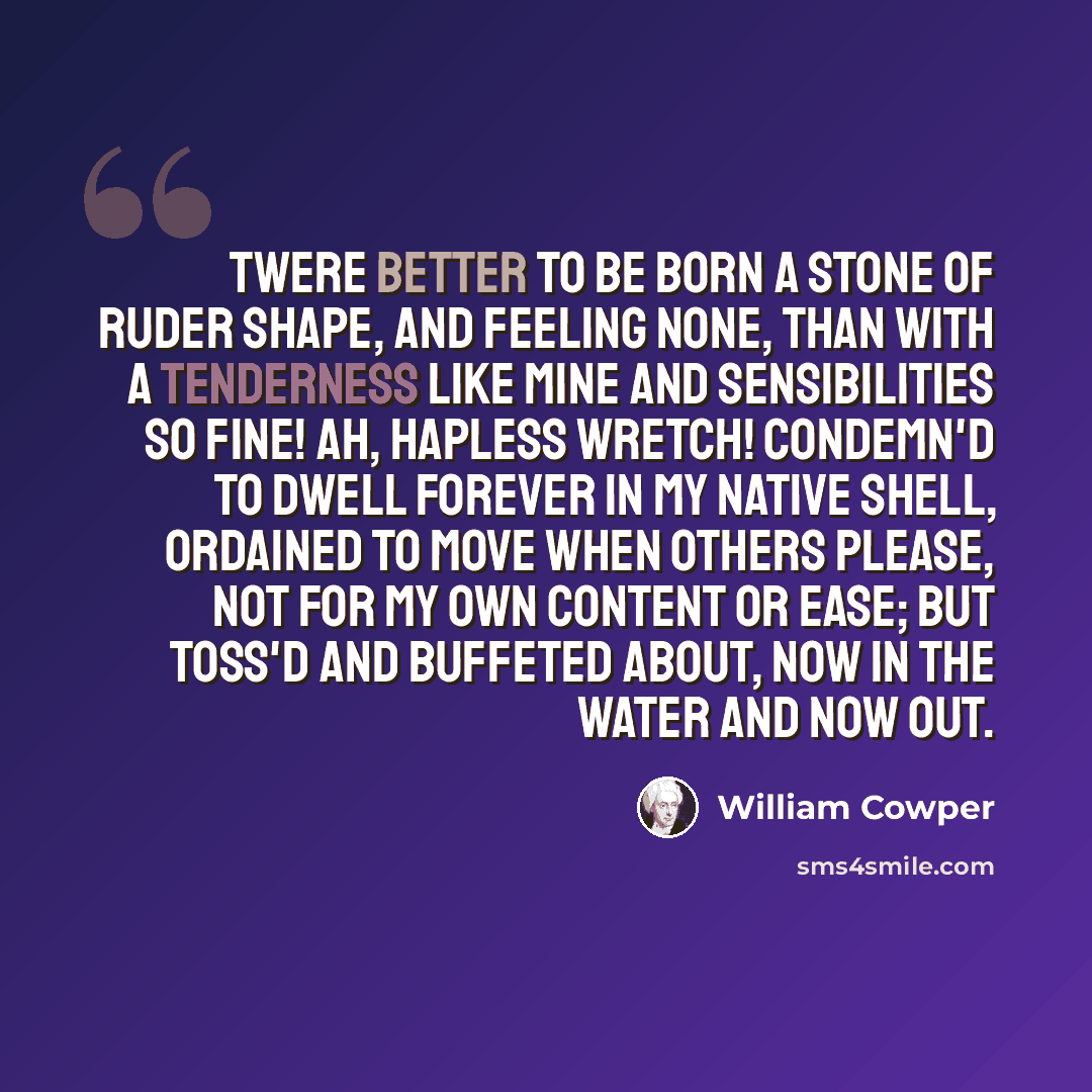 “Twere better to be born a stone Of ruder shape, and feeling none, Than with a tenderness like mine And sensibilities so fine! Ah, hapless wretch! condemn'd to dwell Forever in my native shell, Ordained to move when others please, Not for my own content or ease; But toss'd and buffeted about, Now…” quote by William Cowper