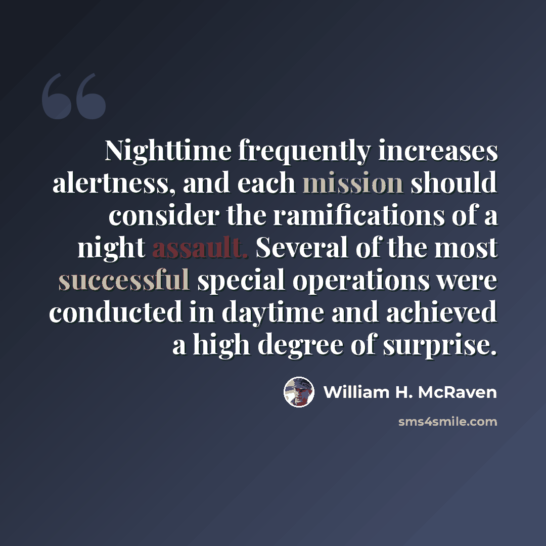 “Nighttime frequently increases alertness, and each mission should consider the ramifications of a night assault. Several of the most successful special operations were conducted in daytime and achieved a high degree of surprise.” quote by William H. McRaven