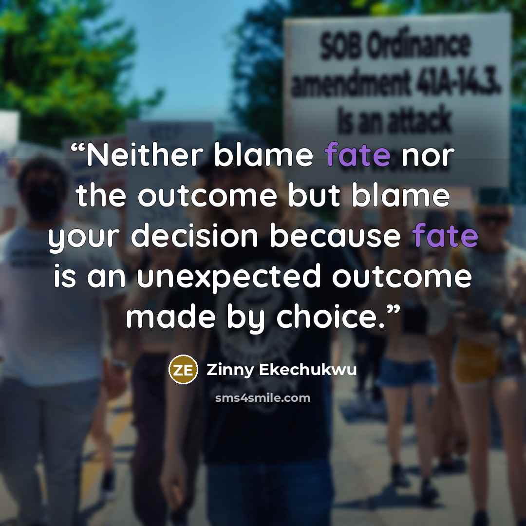 “Neither blame fate nor the outcome but blame your decision because fate is an unexpected outcome made by choice.” quote by Zinny Ekechukwu