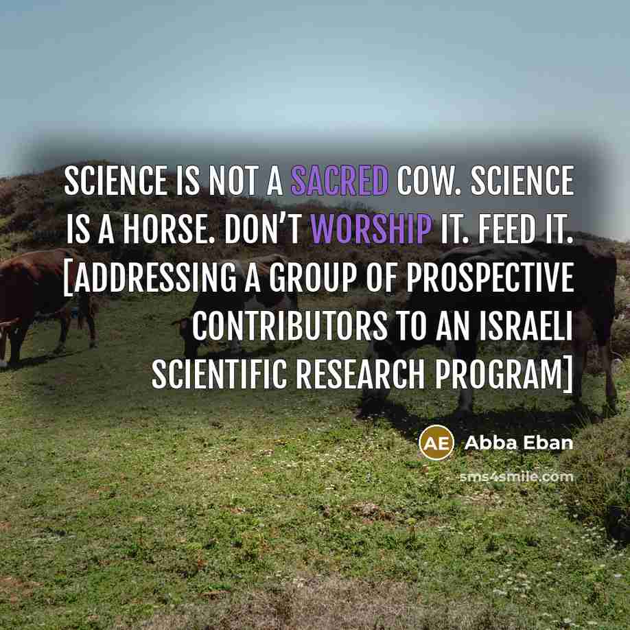 “Science is not a sacred cow. Science is a horse. Don’t worship it. Feed it. [Addressing a group of prospective contributors to an Israeli scientific research program]” quote by Abba Eban