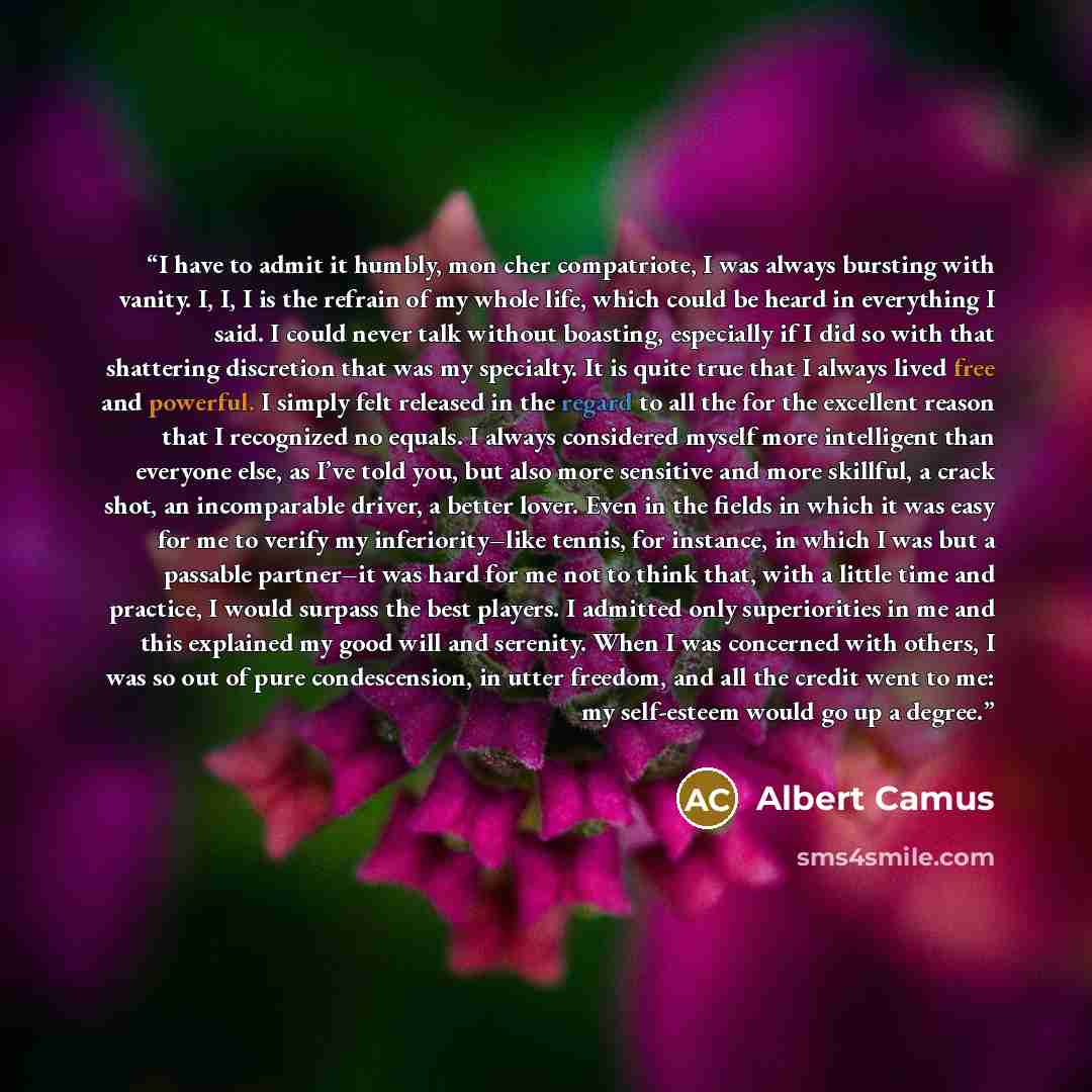 “I have to admit it humbly, mon cher compatriote, I was always bursting with vanity. I, I, I is the refrain of my whole life, which could be heard in everything I said. I could never talk without boasting, especially if I did so with that shattering discretion that was my specialty. It is quite…” quote by Albert Camus