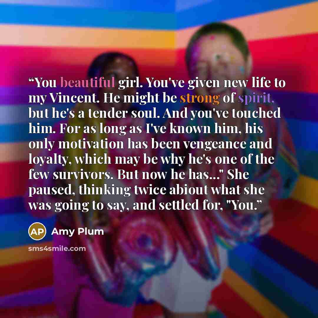 “You beautiful girl. You've given new life to my Vincent. He might be strong of spirit, but he's a tender soul. And you've touched him. For as long as I've known him, his only motivation has been vengeance and loyalty, which may be why he's one of the few survivors. But now he has..." She paused…” quote by Amy Plum