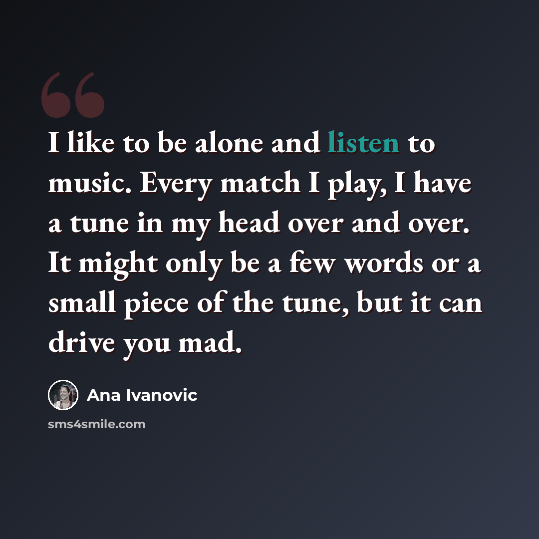 “I like to be alone and listen to music. Every match I play, I have a tune in my head over and over. It might only be a few words or a small piece of the tune, but it can drive you mad.” quote by Ana Ivanovic