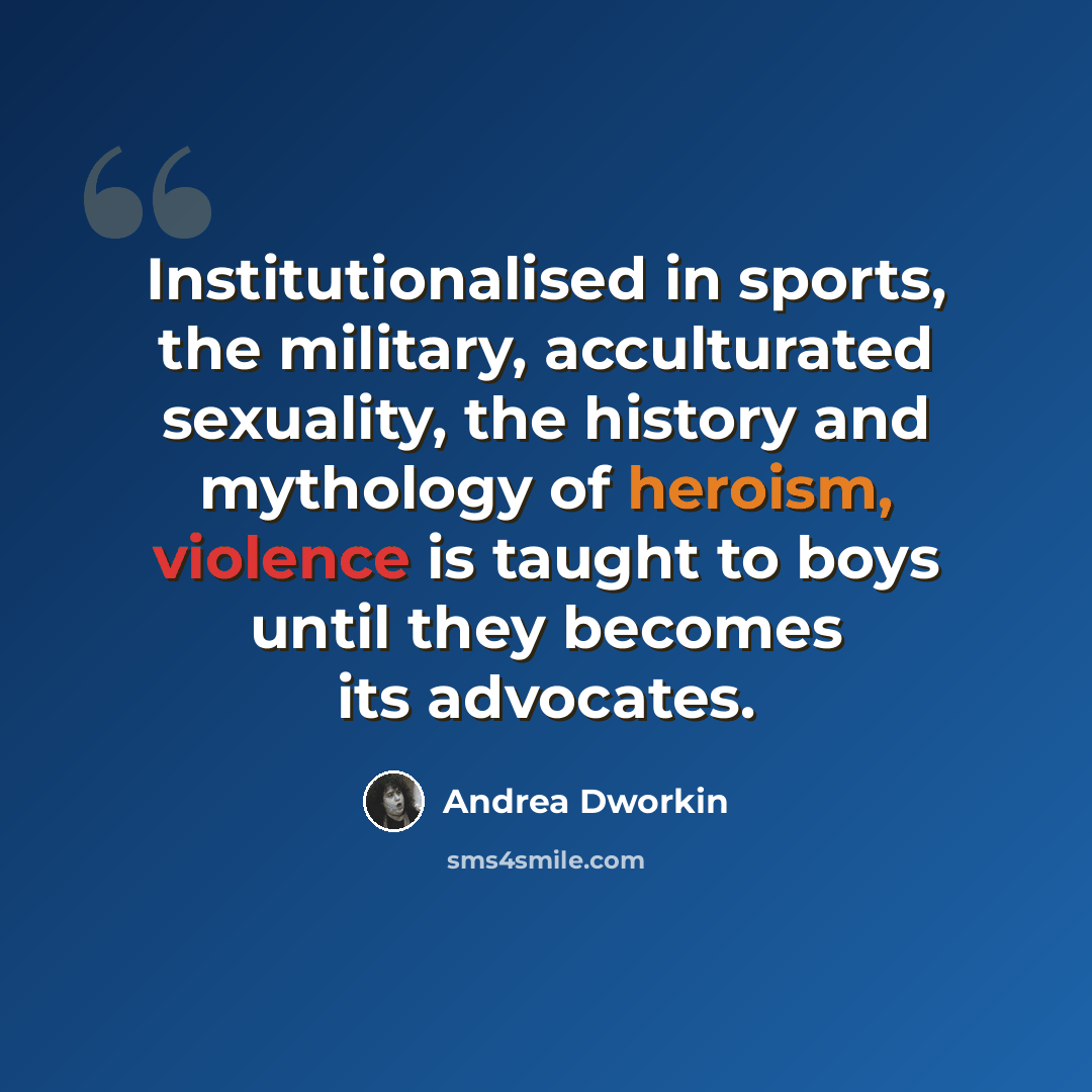 “Institutionalised in sports, the military, acculturated sexuality, the history and mythology of heroism, violence is taught to boys until they becomes its advocates.” quote by Andrea Dworkin