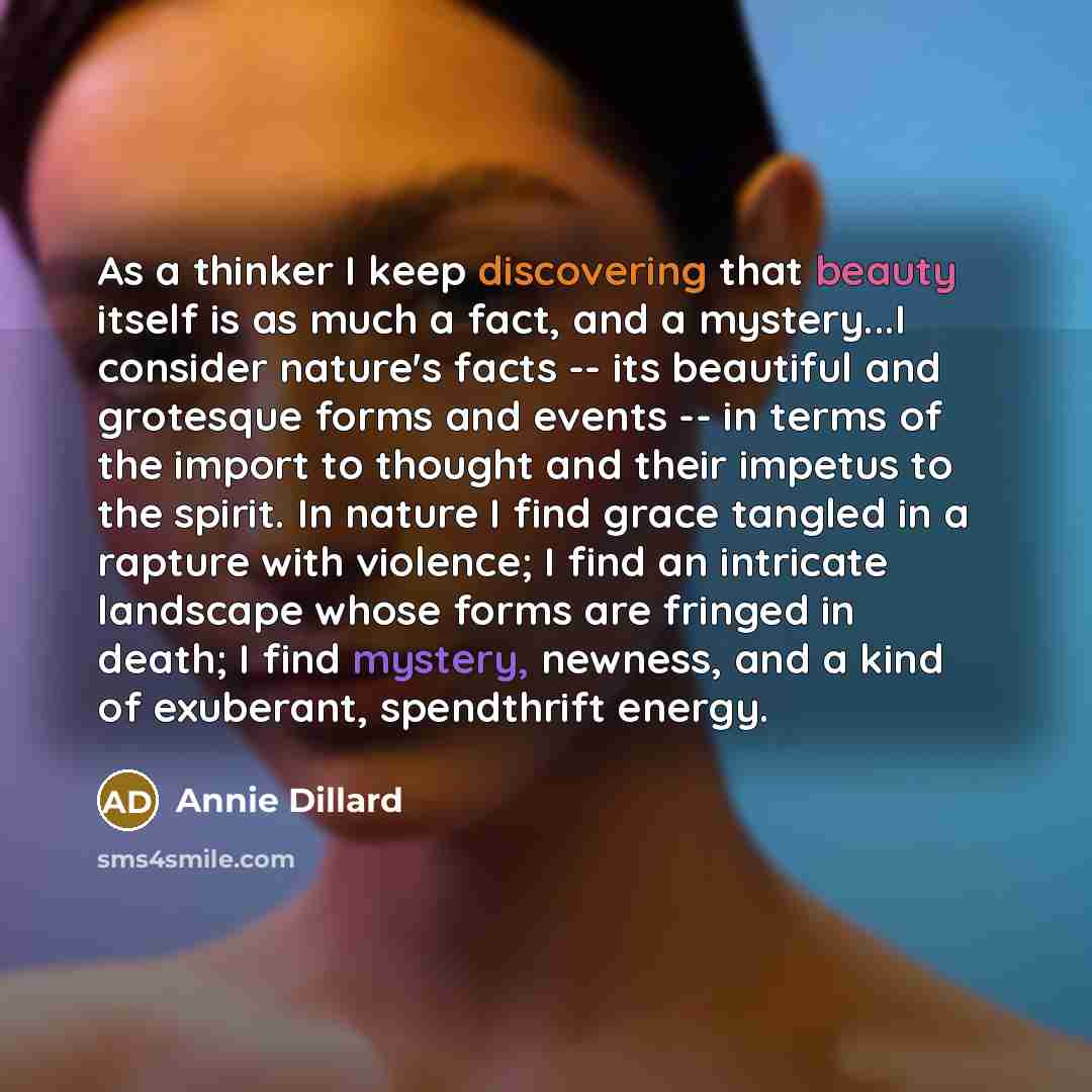 “As a thinker I keep discovering that beauty itself is as much a fact, and a mystery...I consider nature's facts -- its beautiful and grotesque forms and events -- in terms of the import to thought and their impetus to the spirit. In nature I find grace tangled in a rapture with violence; I find an…” quote by Annie Dillard