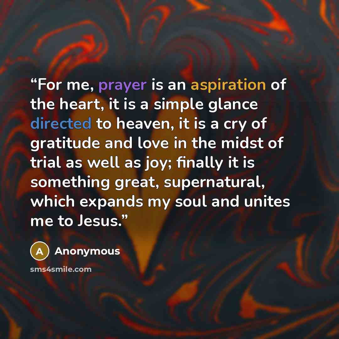 “For me, prayer is an aspiration of the heart, it is a simple glance directed to heaven, it is a cry of gratitude and love in the midst of trial as well as joy; finally it is something great, supernatural, which expands my soul and unites me to Jesus.” quote by Anonymous