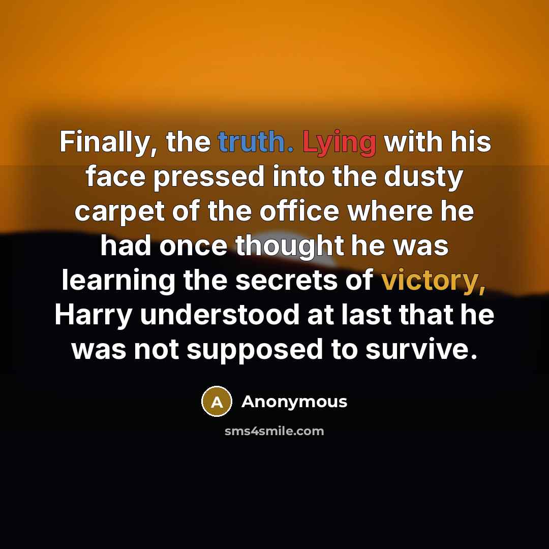 “Finally, the truth. Lying with his face pressed into the dusty carpet of the office where he had once thought he was learning the secrets of victory, Harry understood at last that he was not supposed to survive.” quote by Anonymous